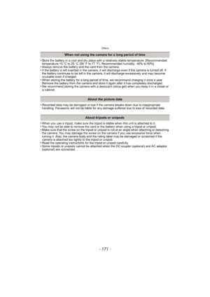 Page 171- 171 -
Others
•Store the battery in a cool and dry place with a relatively stable temperature: [Recommended 
temperature:15oC to 25 oC (59 oF to 77 oF), Recommended humidity: 40% to 60%]
•Always remove the battery and the card from the camera.•If the battery is left inserted in the camera, it will discharge even if the camera is turned off. If 
the battery continues to be left in the camera, it will discharge excessively and may become 
unusable even if charged.
•When storing the battery for a long...