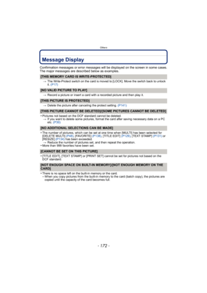 Page 172Others
- 172 -
Message Display
Confirmation messages or error messages will be displayed on the screen in some cases.
The major messages are described below as examples.
[THIS MEMORY CARD IS WRITE-PROTECTED]
>The Write-Protect switch on the card is moved to [LOCK]. Move the switch back to unlock 
it. (P17)
[NO VALID PICTURE TO PLAY]
> Record a picture or insert a card with a recorded picture and then play it.
[THIS PICTURE IS PROTECTED]
>Delete the picture after canceling the protect setting.  (P141)...