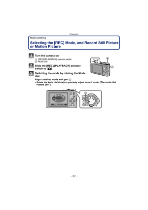 Page 31- 31 -
Preparation
Mode switching
Selecting the [REC] Mode, and Record Still Picture 
or Motion Picture
Turn the camera on.
A[REC]/[PLAYBACK] selector switch
B Mode dial
Slide the [REC]/[PLAYBACK] selector 
switch to [ !].
Switching the mode by rotating the Mode 
dial.
Align a desired mode with part  C.
•Rotate the Mode dial slowly to precisely adjust to each mode. (The mode dial 
rotates 360 o)
ONOFF
SCNMS1MS2 