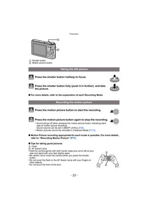 Page 33- 33 -
Preparation
Press the shutter button halfway to focus.
Press the shutter button fully (push it in further), and take 
the picture.
∫For more details, refer to the explanation of each Recording Mode.
Press the motion picture button to start the recording.
Press the motion picture button again to stop the recording.
•Sound will go off when pressing the motion picture button indicating start/
stop of motion picture recording.
Sound volume can be set in [BEEP LEVEL]  (P25).
•Motion pictures cannot be...