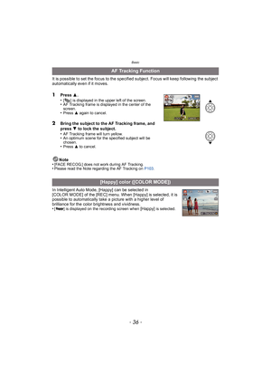 Page 36Basic
- 36 -
It is possible to set the focus to the specified subject. Focus will keep following the subject 
automatically even if it moves.
1Press 3.
•[ ] is displayed in the upper left of the screen.•AF Tracking frame is displayed in the center of the 
screen.
•Press  3 again to cancel.
2Bring the subject to the AF Tracking frame, and 
press  4 to lock the subject.
•
AF Tracking frame will turn yellow.•An optimum scene for the specified subject will be 
chosen.
•Press  3 to cancel.
Note
•[FACE RECOG.]...