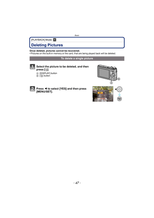 Page 47- 47 -
Basic
[PLAYBACK] Mode: ¸
Deleting Pictures
Once deleted, pictures cannot be recovered.
•Pictures on the built-in memory or the card, that are being played back will be deleted.
To delete a single picture
Select the picture to be deleted, and then 
press [ ‚].
A [DISPLAY] button
B [‚] button
Press  2 to select [YES] and then press 
[MENU/SET]. 