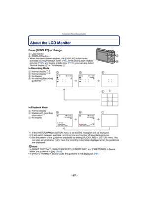 Page 49- 49 -
Advanced (Recording pictures)
Advanced (Recording pictur es)About the LCD Monitor
Press [DISPLAY] to change.
ALCD monitor
B [DISPLAY] button
•When the menu screen appears, the [DISPLAY] button is not 
activated. During Playback Zoom  (P46), while playing back motion 
pictures  (P125) and during a slide show  (P118), you can only select 
“Normal display  G” or “No display  I”.
In Recording Mode
In Playback Mode
¢1 If the [HISTOGRAM] in [SETUP] menu is set to [ON], histogram will be displayed.
¢ 2...