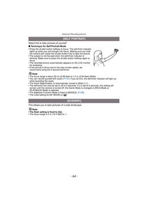 Page 64Advanced (Recording pictures)
- 64 -
Select this to take pictures of yourself.
∫Technique for Self Portrait Mode
•
Press the shutter button halfway to focus. The self-timer indicator 
lights up when you are brought into focus. Making sure you hold 
the camera still, press the shutter button fully to take the picture.
•The subject is not focused when the self-timer indicator is 
blinking. Make sure to press the shutter button halfway again to 
focus.
•The recorded picture automatically appears on the LCD...