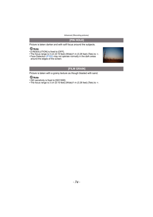 Page 74Advanced (Recording pictures)
- 74 -
Picture is taken darker and with soft focus around the subjects.Note
•
[I.RESOLUTION] is fixed to [OFF].•The focus range is 3 cm (0.10 feet) (Wide)/1 m (3.28 feet) (Tele) to  ¶.•Face Detection  (P102) may not operate normally in the dark areas 
around the edges of the screen.
Picture is taken with a grainy texture as though blasted with sand.
Note
•
ISO sensitivity is fixed to [ISO1600].•The focus range is 3 cm (0.10 feet) (Wide)/1 m (3.28 feet) (Tele) to  ¶.
 [PIN...