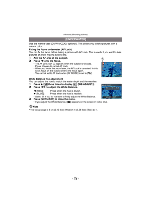 Page 76Advanced (Recording pictures)
- 76 -
Use the marine case (DMW-MCZX3; optional). This allows you to take pictures with a 
natural color.
Fixing the focus underwater (AF Lock)
You can fix the focus before taking a picture with AF Lock. This is useful if you want to take 
pictures of a fast moving subject etc.
1Aim the AF area at the subject.
2Press 2 to fix the focus.
•The AF Lock icon  A appears when the subject is focused.•Press 2 again to cancel AF Lock.•When you rotate the zoom lever, the AF Lock is...