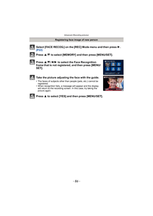 Page 86Advanced (Recording pictures)
- 86 -
Select [FACE RECOG.] on the [REC] Mode menu and then press 1.  
(P22)
Press  3
/4 to select [MEMORY] and then press [MENU/SET].
Press  3/4 /2 /1 to select the Face Recognition 
frame that is not registered, and then press [MENU/
SET].
Take the picture adjusting the face with the guide.
•The faces of subjects other than people (pets, etc.) cannot be 
registered.
•When recognition fails, a message will appear and the display 
will return to the recording screen. In this...