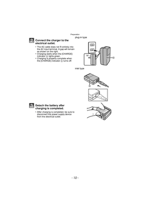 Page 10Preparation
- 10 -
Connect the charger to the 
electrical outlet.
•The AC cable does not fit entirely into 
the AC input terminal. A gap will remain 
as shown on the right.
•Charging starts when the [CHARGE] 
indicator A lights green.
•Charging is properly complete when 
the [CHARGE] indicator A turns off.
plug-in type
inlet type
Detach the battery after 
charging is completed.
•After charging is completed, be sure to 
disconnect the power supply device 
from the electrical outlet.
90 