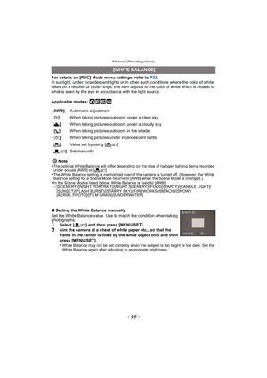 Page 99- 99 -
Advanced (Recording pictures)
For details on [REC] Mode menu settings, refer to P22.
In sunlight, under incandescent lights or in other such conditions where the color of white 
takes on a reddish or bluish tinge, this item adjusts to the color of white which is closest to 
what is seen by the eye in accordance with the light source.
Applicable modes: 
·¿
Note
•The optimal White Balance will differ depending on the type of halogen lighting being recorded 
under so use [AWB] or [ Ó].
•The White...