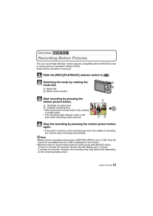 Page 2121(ENG) VQT2L93
[REC] Mode: ñ· ¿
Recording Motion Pictures
This can record high definition motion pictures compatible with the AVCHD format 
or motion pictures recorded in Motion JPEG.
Audio will be recorded in monaural.
Note
•Motion picture recorded continuously in [MOTION JPEG] is up to 2 GB. Only the 
maximum recordable time for 2 GB is displayed on the screen. 
•Maximum time to record motion pictures continuously with [AVCHD Lite] is 
13 hours 3 minutes 20 seconds. Screen  will only display up to 13...