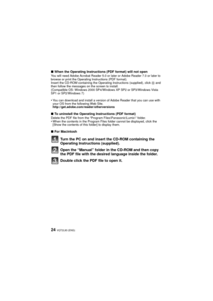 Page 24VQT2L93 (ENG)24
∫When the Operating Instructions (PDF format) will not openYou will need Adobe Acrobat Reader 5.0 or later or Adobe Reader 7.0 or later to 
browse or print the Operating Instructions (PDF format).
Insert the CD-ROM containing the Operating Instructions (supplied), click  B and 
then follow the messages on the screen to install.
(Compatible OS: Windows 2000 SP4/Wi ndows XP SP2 or SP3/Windows Vista 
SP1 or SP2/Windows 7)
•You can download and install a version of Adobe Reader that you can...