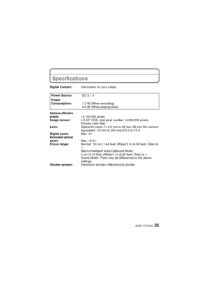 Page 2525(ENG) VQT2L93
Specifications
Digital Camera:Information for your safety
Power Source: DC 5.1 V
Power 
Consumption: 1.2 W (When recording)
0.6 W (When playing back)
Camera effective 
pixels:14,100,000 pixels
Image sensor: 1/2.33q CCD, total pixel number 14,500,000 pixels, 
Primary color filter
Lens: Optical 8kzoom, f l4.5 mm to 36 mm (35 mm film camera 
equivalent: 25 mm to 200 mm)/F3.3 to F5.9
Digital zoom: Max. 4k
Extended optical 
zoom: Max. 16.9k
Focus range: Normal: 50 cm (1.64 feet) (Wide)/2 m...