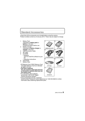 Page 99(ENG) VQT2L93
Standard Accessories
Check that all the accessories are included before using the camera.
Product numbers correct as of January 2010. These may be subject to change.
1 Battery Pack(Indicated as  battery pack or 
battery  in the text)
Charge the battery before use.
2 Battery Charger (Indicated as  battery charger  or 
charger  in the text)
3 USB Connection Cable
4AV Cable
5 CD-ROM
•Software:
Use it to install the software to your 
PC.
•Operating Instructions
6 Hand Strap
7 Battery Case
•SD...