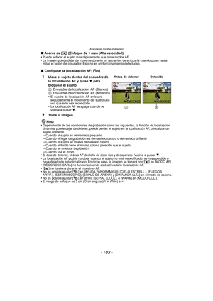 Page 103- 103 -
Avanzadas (Grabar imágenes)
∫Acerca de [ ƒ] [Enfoque de 1 área (Alta velocidad)]
•Puede enfocar el sujeto más rápidamente que otros modos AF.•La imagen puede dejar de moverse durante un rato antes de enfocarla cuando pulsa hasta 
mitad el botón del obturador. Esto no es un funcionamiento defectuoso.
∫ Configurar la (localización AF) [ ]
Nota
•
Dependiendo de las condiciones de grabación como las siguientes, la función de localización 
dinámica puede dejar de detener, puede perder el sujeto en la...