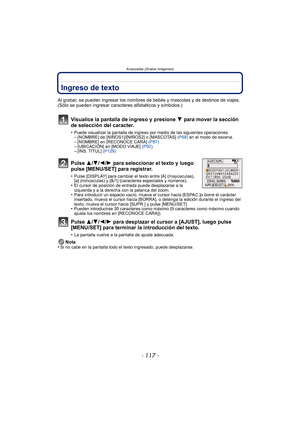 Page 117- 117 -
Avanzadas (Grabar imágenes)
Ingreso de texto
Al grabar, se pueden ingresar los nombres de bebés y mascotas y de destinos de viajes. 
(Sólo se pueden ingresar caracteres alfabéticos y símbolos.)
Visualice la pantalla de ingreso y presione 4 para mover la sección 
de selección del caracter.
•Puede visualizar la pantalla de ingreso por medio de las siguientes operaciones.–[NOMBRE] de [NIÑOS1]/[NIÑOS2] o [MASCOTAS]  (P68) en el modo de escena.–[NOMBRE] en [RECONOCE CARA]  (P87)–[UBICACIÓN] en [MODO...