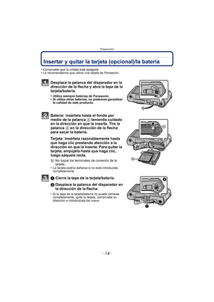 Page 14Preparación
- 14 -
Insertar y quitar la tarjeta (opcional)/la batería
•Compruebe que la unidad está apagada.•Le recomendamos que utilice una tarjeta de Panasonic.
Desplace la palanca del disparador en la 
dirección de la flecha y abra la tapa de la 
tarjeta/batería.
•Utilice siempre baterías de Panasonic.•Si utiliza otras baterías, no podemos garantizar 
la calidad de este producto.
Batería: insértela hasta el fondo por 
medio de la palanca A teniendo cuidado 
en la dirección en que la inserta. Tire la...
