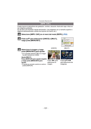 Page 131- 131 -
Avanzadas (Reproducción)
Puede imprimir la fecha/hora de grabación, nombre, ubicación, fecha del viaje o título en 
las imágenes grabadas.
Es útil para una impresión regular del tamaño. (Las imágenes con un tamaño superior a 
[ ] se redimensionarán cuando la s imprime con fecha, etc.).
Seleccione [IMPR. CAR.] en el menú del modo [REPR.].  (P22)
Pulse 3/ 4 para seleccionar [UNICO] o [MULT.], 
luego pulse [MENU/SET].
[IMPR. CAR.]
Seleccione la imagen y luego 
pulse [MENU/SET] para ajustar.
•En la...