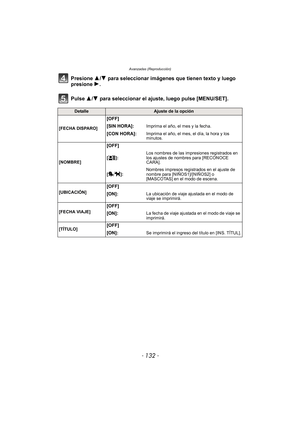 Page 132Avanzadas (Reproducción)
- 132 -
Presione 3/4 para seleccionar imágenes que tienen texto y luego 
presione  1.
Pulse 3/ 4 para seleccionar el ajuste, luego pulse [MENU/SET].
DetalleAjuste de la opción
[FECHA DISPARO]
[OFF]
[SIN HORA]:
Imprima el año, el mes y la fecha.
[CON HORA]:Imprima el año, el mes, el día, la hora y los 
minutos.
[NOMBRE]
[OFF]
[]: Los nombres de las impresiones registrados en 
los ajustes de nombres para [RECONOCE 
CARA].
[]: Nombres impresos registrados en el ajuste de 
nombre...
