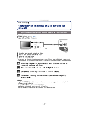 Page 144Conexión a otro equipo
- 144 -
Modo [REPR.]: ¸
Conexión a otro equipoReproducir las imágenes en una pantalla del 
televisor
Preparación:
Ajuste el [ASPECTO TV]. (P28)
Apague esta unidad y el televisor.
1 Amarillo: a la toma de entrada de vídeo
2 Blanco: a la toma de entrada de audio
A Alinee las marcas e inserte.
B Cable AV (suministrado)
•Compruebe las direcciones de los conectores y enchúfelos o desenchúfelos de manera recta 
(De lo contrario, los conectores podrían tomar una adquirir torcida que...