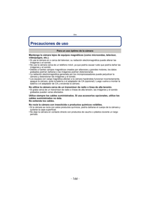 Page 166Otro
- 166 -
Precauciones de uso
Mantenga la cámara lejos de equipos magnéticos (como microondas, televisor, 
videojuegos, etc.).
•
Si usa la cámara en o cerca del televisor, su radiación electromagnética puede alterar las 
imágenes o el sonido.
•No use la cámara cerca de un teléfono móvil, ya que podría causar ruido que podría dañar las 
imágenes y el sonido.
•Debido a fuertes campos magnéticos creados por altavoces y grandes motores, los datos 
grabados podrían dañarse o las imágenes podrían...