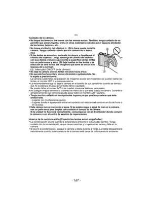 Page 167- 167 -
Otro
Cuidado de la cámara
•No toque las lentes ni las tomas con las manos sucias. También, tenga cuidado de no 
permitir que entren líquido, arena ni otros materiales extraños en el espacio alrededor 
de las lentes, botones, etc.
•No toque el cilindro del objetivo A. (Si lo hace puede dañar la 
cámara. Tenga cuidado cuando saca la cámara de la bolsa 
etc.)
•Si las lentes se ensucian, encienda la cámara y despliegue el 
cilindro del objetivo. Luego sostenga el cilindro del objetivo 
con sus dedos...