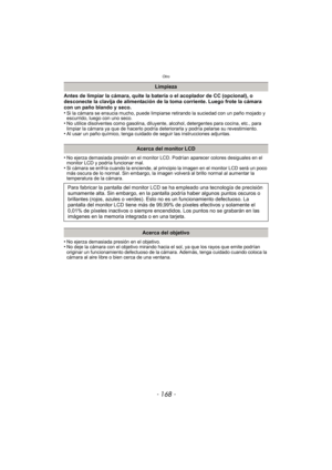 Page 168Otro
- 168 -
Antes de limpiar la cámara, quite la batería o el acoplador de CC (opcional), o 
desconecte la clavija de alimentación de la toma corriente. Luego frote la cámara 
con un paño blando y seco.
•
Si la cámara se ensucia mucho, puede limpiarse retirando la suciedad con un paño mojado y 
escurrido, luego con uno seco.
•No utilice disolventes como gasolina, diluyente, alcohol, detergentes para cocina, etc., para 
limpiar la cámara ya que de hacerlo podría deteriorarla y podría pelarse su...