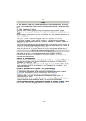 Page 170Otro
- 170 -
No deje la tarjeta donde hay una alta temperatura, ni donde se generan fácilmente 
ondas electromagnéticas o electricidad estática o esté expuesta a la luz directa del 
sol.
No doble ni deje caer la tarjeta.
•
La tarjeta puede dañarse o bien puede perjudicarse o borrarse su contenido grabado.•Después del uso y cuando la almacena o la transporta meta la tarjeta en su estuche o en una 
bolsa.
•No deje entrar suciedad, polvo ni agua en los terminales en la parte trasera de la tarjeta, ni los...