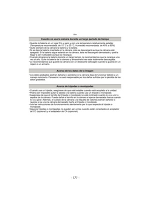 Page 171- 171 -
Otro
•Guarde la batería en un lugar frío y seco y con una temperatura relativamente estable: 
(Temperatura recomendada: de 15oC a 25 oC, Humedad recomendada: de 40% a 60%)
•Quite siempre de la cámara la batería y la tarjeta.•Si se deja la batería insertada en la cámara, ésta se descargará aunque la cámara esté 
apagada. Si la batería sigue estando en la cámara, ésta se descargará demasiado y podría 
llegar a ser inutilizable aunque se recargue.
•Cuando almacena la batería durante un largo ti...