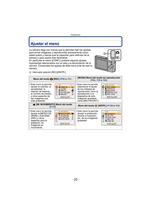 Page 20Preparación
- 20 -
Ajustar el menú
La cámara llega con menús que le permiten fijar los ajustes 
para tomar imágenes y reproducirlas precisamente como 
usted quiere y menús que le capacitan para disfrutar de la 
cámara y para usarla más fácilmente.
En particular el menú [CONF.] contiene algunos ajustes 
importantes relacionados con el reloj y la alimentación de la 
cámara. Compruebe los ajustes de este menú ante de usar la 
cámara.
AInterruptor selector [REC]/[REPR.]
Menú del modo  ! [REC]  (P95 a 111...