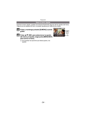 Page 24Preparación
- 24 -
Usando el menú rápido, pueden encontrarse fácilmente algunos de los ajustes del menú.
•Algunos de los detalles de menú no pueden ajustarse por medio de los modos.
Usar el menú rápido
Pulse y mantenga pulsado [Q.MENU] cuando 
graba.
Pulse 3/ 4/2/1 para seleccionar la opción 
del menú y el ajuste, luego pulse [MENU/SET] 
para cerrar el menú.
A Se visualizan las opciones que desea ajustar y los 
ajustes.
A 