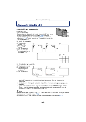 Page 49- 49 -
Avanzadas (Grabar imágenes)
Avanzadas (Grabar imágenes)Acerca del monitor LCD
Pulse [DISPLAY] para cambiar.
AMonitor LCD
B Botón [DISPLAY]
•Cuando aparece la pantalla del m enú, el botón [DISPLAY] no se 
activa. Durante la reproducción con zoom  (P46), mientras 
reproduce las imágenes en movimiento  (P125) y durante una 
diapositiva  (P118), puede seleccionar “Visualización normal  G” o 
“Sin visualización  I”.
En modo de grabación
En el modo de reproducción
¢1 Si el [HISTOGRAMA] en el menú...