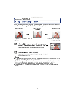 Page 59- 59 -
Avanzadas (Grabar imágenes)
Modo [REC]: ·¿¨
Compensar la exposición
Utilice esta función cuando no puede lograr la correcta exposición debido a la diferencia 
de brillo entre el sujeto y el fondo. Vea los ejemplos siguientes.
Nota
•
EV es la abreviatura de [Exposure Value]. Se  refiere a la cantidad de luz proporcionada al CCD 
por el valor de abertura y la velocidad de obturación.
•El valor de compensación a la exposición aparece en la parte inferior izquierda de la pantalla.•El valor de...