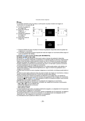 Page 79- 79 -
Avanzadas (Grabar imágenes)
Nota
•La pantalla cambiará como se indica a continuación al pulsar el botón de imagen en 
movimiento en los pasos 3 y 4.
¢ 1 Presione [DISPLAY] para visualizar el tiempo  de grabación disponible antes de grabar las 
imágenes en movimiento.
¢ 2 La pantalla visualizada durante el ajuste del modo de imagen en movimiento difiere según el 
ajuste del [MODO DE GRAB.]
•Consulte  P112 para el menú de Modo [IM. MOVIMIENTO].•El ajuste del flash se fija a [ Œ].•Se remite a  P184...