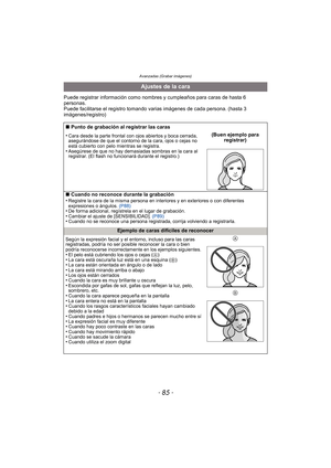 Page 85- 85 -
Avanzadas (Grabar imágenes)
Puede registrar información como nombres y cumpleaños para caras de hasta 6 
personas.
Puede facilitarse el registro tomando varias imágenes de cada persona. (hasta 3 
imágenes/registro)
Ajustes de la cara
∫ Punto de grabación al registrar las caras
•
Cara desde la parte frontal con ojos abiertos y boca cerrada, 
asegurándose de que el contorno de la cara, ojos o cejas no 
está cubierto con pelo mientras se registra.
•Asegúrese de que no hay demasiadas sombras en la...