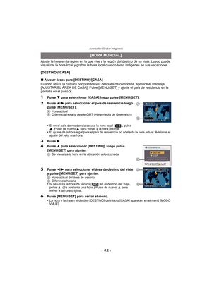 Page 93- 93 -
Avanzadas (Grabar imágenes)
Ajuste la hora en la región en la que vive y la región del destino de su viaje. Luego puede 
visualizar la hora local y grabar la hora local cuando toma imágenes en sus vacaciones.
[DESTINO]/[CASA]
∫Ajustar áreas para [DESTINO]/[CASA]
Cuando utiliza la cámara por primera vez después de comprarla, aparece el mensaje 
[AJUSTAR EL ÁREA DE CASA]. Pulse [MENU/SET] y ajuste el país de residencia en la 
pantalla en el paso 
2.
1Pulse  4 para seleccionar [CASA] luego pulse...