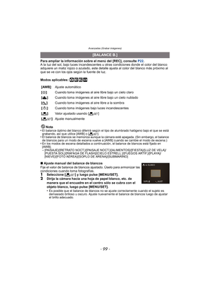 Page 99- 99 -
Avanzadas (Grabar imágenes)
Para ampliar la información sobre el menú del [REC], consulte P22.
A la luz del sol, bajo luces incandescentes u otras condiciones donde el color del blanco 
adquiere un matiz rojizo o azulado, este detalle  ajusta al color del blanco más próximo al 
que se ve con los ojos según la fuente de luz.
Modos aplicables: 
·¿
Nota
•El balance óptimo del blanco di ferirá según el tipo de alumbrado  halógeno bajo el que se está 
grabando, así que utilice [AWB] o [ Ó].
•El balance...