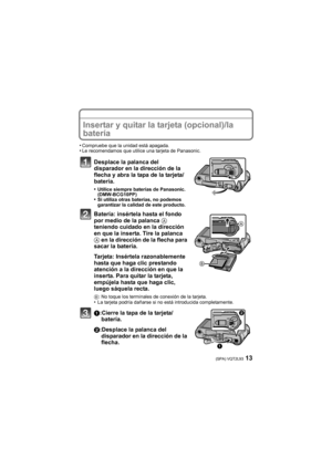 Page 1313(SPA) VQT2L93
Insertar y quitar la tarjeta (opcional)/la 
batería
•Compruebe que la unidad está apagada.•Le recomendamos que utilice una tarjeta de Panasonic.
Desplace la palanca del 
disparador en la dirección de la 
flecha y abra la tapa de la tarjeta/
batería.
•Utilice siempre baterías de Panasonic. 
(DMW-BCG10PP)
•Si utiliza otras baterías, no podemos 
garantizar la calidad de este producto.
Batería: insértela hasta el fondo 
por medio de la palanca A 
teniendo cuidado en la dirección 
en que la...