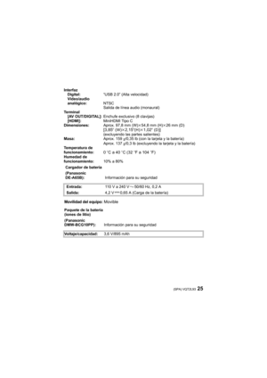Page 2525(SPA) VQT2L93
Interfaz
Digital:“USB 2.0” (Alta velocidad)
Vídeo/audio 
analógico:NTSC
Salida de línea audio (monaural)
Te r m i n a l
[AV OUT/DIGITAL]:Enchufe exclusivo (8 clavijas)
[HDMI]:MiniHDMI Tipo C
Dimensiones:Aprox. 97,8 mm (W)k54,8 mm (H)k26 mm (D)
[3,85q (W)k2,15q(H)k1,02q (D)](excluyendo las partes salientes)
Masa:Aprox. 159g/0,35 lb (con la tarjeta y la batería)
Aprox. 137g/0,3 lb (excluyendo la tarjeta y la batería)
Temperatura de 
funcionamiento:
0oC a 40oC (32oF a 104oF)Humedad de...