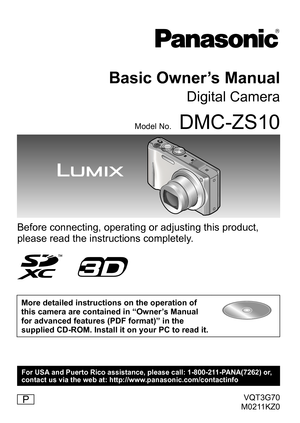 Page 1VQT3G70
M0211KZ0
Basic Owner’s Manual
Digital Camera
Model No.DMC-ZS10
Before connecting, operating or adjusting this product, 
please read the instructions completely.
More detailed instructions on the operation of 
this camera are contained in “Owner’s Manual 
for advanced features (PDF format)” in the 
supplied CD-ROM. Install it on your PC to read it.
P
For USA and Puerto Rico assistance, please call: 1-800-211-PANA(7262) or,
contact us via the web at: http://www.panasonic.com/contactinfo 