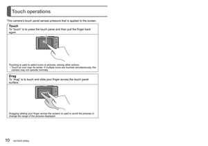 Page 1010   VQT3G70 (ENG) (ENG) VQT3G70   11
Touch operations
This camera’s touch panel senses pressure that is applied to the screen.
TouchTo “touch” is to press the touch panel and then pull the finger back 
again.
Touching is used to select icons or pictures, among other actions. • Touch an icon near its center. If multiple icons are touched simultaneously, the 
camera may not operate normally.
DragTo “drag” is to touch and slide your finger across the touch panel 
surface.
Dragging (sliding your finger...