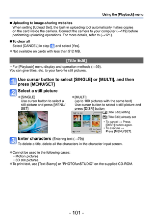 Page 101- 101 -
Using the [Playback] menu
 ■Uploading to image-sharing websites
When setting [Upload Set], the built-in uploading tool automatically makes copies 
on the card inside the camera. Connect the camera to your computer (→119) before 
performing uploading operations. For more details, refer to (→121).
 ■To clear all 
Select [CANCEL] in step 
 and select [Yes].
 ●Not available on cards with less than 512 MB.
[Title Edit]
 • For [Playback] menu display and operation methods (→39).
You can give titles,...