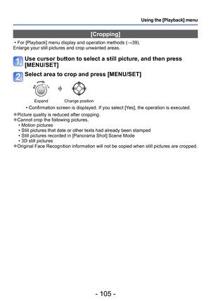 Page 105- 105 -
Using the [Playback] menu
[Cropping]
 • For [Playback] menu display and operation methods (→39).
Enlarge your still pictures and crop unwanted areas.
Use cursor button to select a still picture, and then press 
[MENU/SET]
Select area to crop and press [MENU/SET]
Expand Change position
 • Confirmation screen is displayed. If you select [Yes], the operation is executed.
 ●Picture quality is reduced after cropping. ●Cannot crop the following pictures. • Motion pictures • Still pictures that date or...