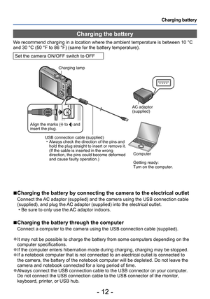 Page 12- 12 -
Charging battery
Charging the battery
We recommend charging in a location where the ambient temperature is between 10 °C 
and 30 °C (50 °F to 86 °F) (same for the battery temperature).
Set the camera ON/OFF switch to OFF
 ■Charging the battery by connecting the camera to the electrical outlet
Connect the AC adaptor (supplied) and the camera using the USB connection cable 
(supplied), and plug the AC adaptor (supplied) into the electrical outlet.
 • Be sure to only use the AC adaptor indoors....