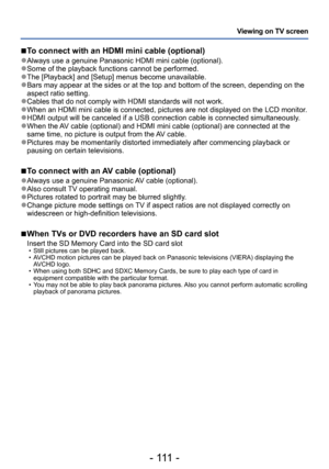 Page 111- 111 -
Viewing on TV screen
 ■To connect with an HDMI mini cable (optional)
 ●Always use a genuine Panasonic HDMI mini cable (optional). ●Some of the playback functions cannot be performed. ●The [Playback] and [Setup] menus become unavailable. ●Bars may appear at the sides or at the top and bottom of the screen, depending on the 
aspect ratio setting.
 ●Cables that do not comply with HDMI standards will not work. ●When an HDMI mini cable is connected, pictures are not displayed on the LCD monitor. ●HDMI...