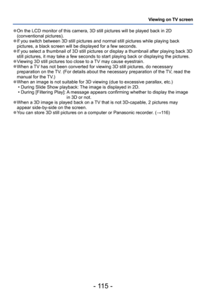 Page 115- 115 -
Viewing on TV screen
 ●On the LCD monitor of this camera, 3D still pictures will be played back in 2D 
(conventional pictures).
 ●If you switch between 3D still pictures and normal still pictures while playing back 
pictures, a black screen will be displayed for a few seconds.
 ●If you select a thumbnail of 3D still pictures or display a thumbnail after playing back 3D 
still pictures, it may take a few seconds to start playing back or displaying the pictures.
 ●Viewing 3D still pictures too...