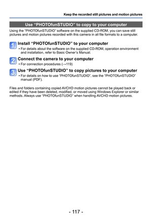 Page 117- 117 -
Keep the recorded still pictures and motion pictures
Use “PHOTOfunSTUDIO” to copy to your computer 
Using the “PHOTOfunSTUDIO” software on the supplied CD-ROM, you can save still 
pictures and motion pictures recorded with this camera in all file formats to a computer.
Install “PHOTOfunSTUDIO” to your computer
 • For details about the software on the supplied CD-ROM, operation environment 
and installation, refer to Basic Owner’ s Manual.
Connect the camera to your computer
 • For connection...