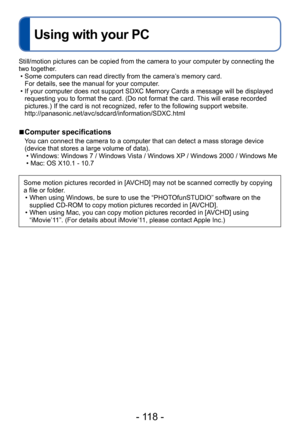 Page 118- 118 -
Using with your PC
Still/motion pictures can be copied from the camera to your computer by connecting the 
two together.
 • Some computers can read directly from the camera’s memory card.  For details, see the manual for your computer

.
 • If your computer does not support SDXC Memory Cards a message will be displayed requesting you to format the card. (Do not format the card. This will erase recorded 
pictures.) If the card is not recognized, refer to the following support website....