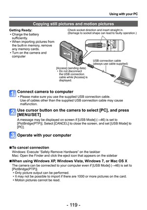 Page 119- 119 -
Using with your PC
Connect camera to computer
 • Please make sure you use the supplied USB connection cable.Use of cables other than the supplied USB connection cable may cause 
malfunction.
Use cursor button on the camera to select [PC], and press 
[MENU/SET]
A message may be displayed on screen if [USB Mode] (→46) is set to 
[PictBridge(PTP)]. Select [CANCEL] to close the screen, and set [USB Mode] to 
[PC].
Operate with your computer
 ■To cancel connection
Windows: Execute “Safely Remove...