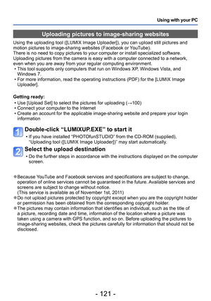 Page 121- 121 -
Using with your PC
Uploading pictures to image-sharing websites
Using the uploading tool ([LUMIX Image Uploader]), you can upload still pictures and 
motion pictures to image-sharing websites (Facebook or YouTube).
There is no need to copy pictures to your computer or install specialized software. 
Uploading pictures from the camera is easy with a computer connected to a network, 
even when you are away from your regular computing environment.
 • This tool supports only computers that run on...