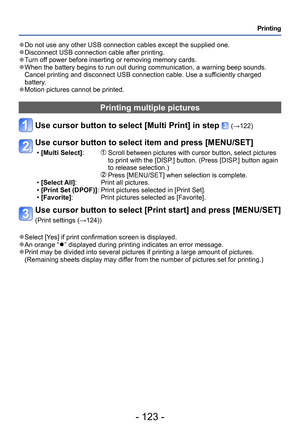 Page 123- 123 -
Printing
 ●Do not use any other USB connection cables except the supplied one. ●Disconnect USB connection cable after printing. ●Turn off power before inserting or removing memory cards. ●When the battery begins to run out during communication, a warning beep sounds. 
Cancel printing and disconnect USB connection cable. Use a sufficiently charged 
battery.
 ●Motion pictures cannot be printed.
Printing multiple pictures
Use cursor button to select [Multi Print] in step  (→122)
Use cursor button to...